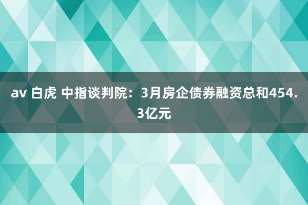 av 白虎 中指谈判院：3月房企债券融资总和454.3亿元