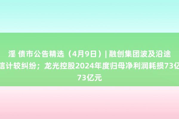 淫 债市公告精选（4月9日）| 融创集团波及沿途相信计较纠纷；龙光控股2024年度归母净利润耗损73亿元