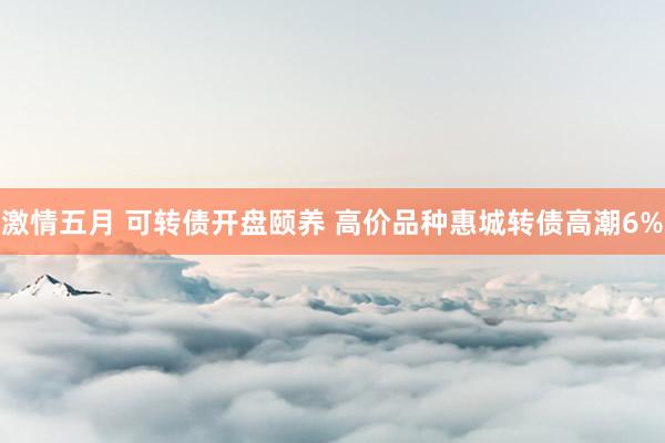 激情五月 可转债开盘颐养 高价品种惠城转债高潮6%